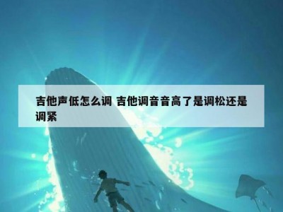 吉他声低怎么调 吉他调音音高了是调松还是调紧