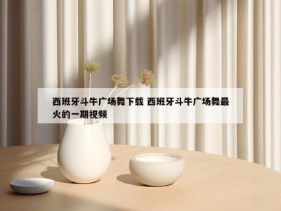 西班牙斗牛广场舞下载 西班牙斗牛广场舞最火的一期视频