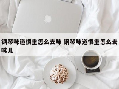 钢琴味道很重怎么去味 钢琴味道很重怎么去味儿