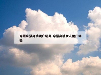 穿紧身紧身裤跳广场舞 穿紧身裤女人跳广场舞