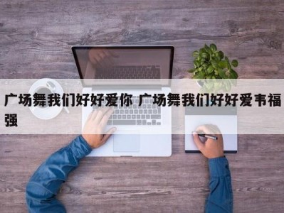 广场舞我们好好爱你 广场舞我们好好爱韦福强