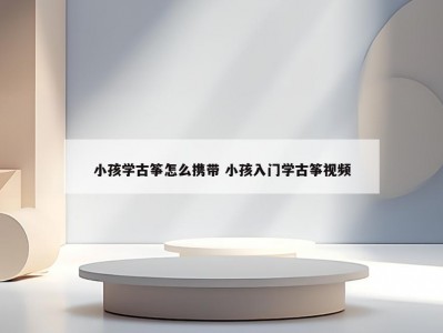 小孩学古筝怎么携带 小孩入门学古筝视频