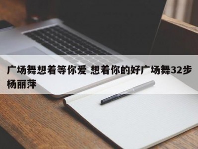 广场舞想着等你爱 想着你的好广场舞32步杨丽萍