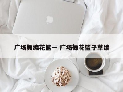 广场舞编花篮一 广场舞花篮子草编