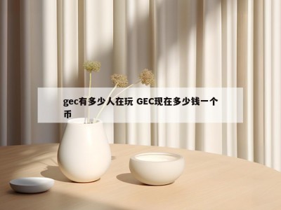 gec有多少人在玩 GEC现在多少钱一个币