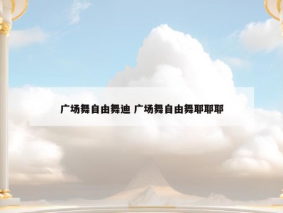 广场舞自由舞迪 广场舞自由舞耶耶耶