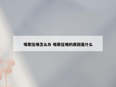 唱歌压喉怎么办 唱歌压喉的原因是什么
