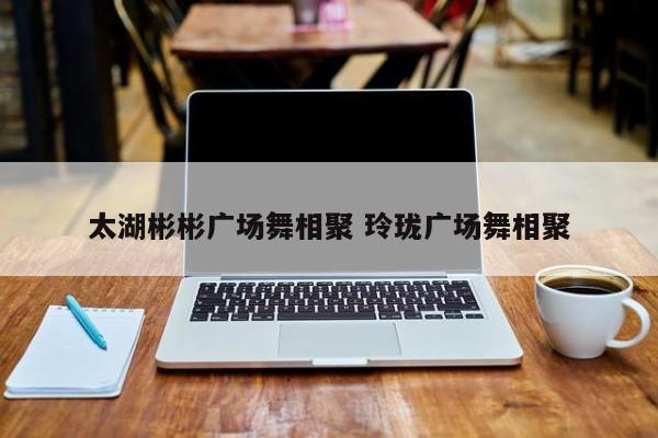 太湖彬彬广场舞相聚 玲珑广场舞相聚