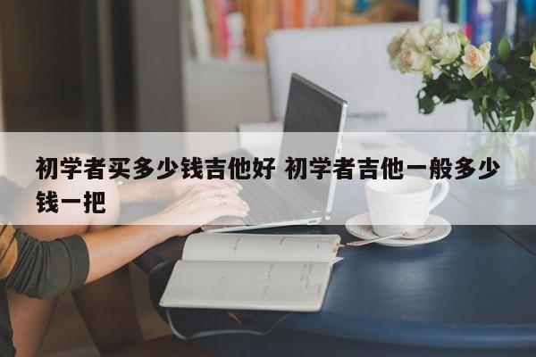 初学者买多少钱吉他好 初学者吉他一般多少钱一把