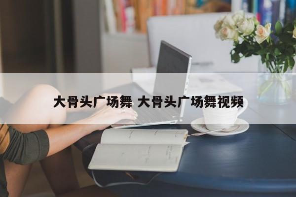 大骨头广场舞 大骨头广场舞视频