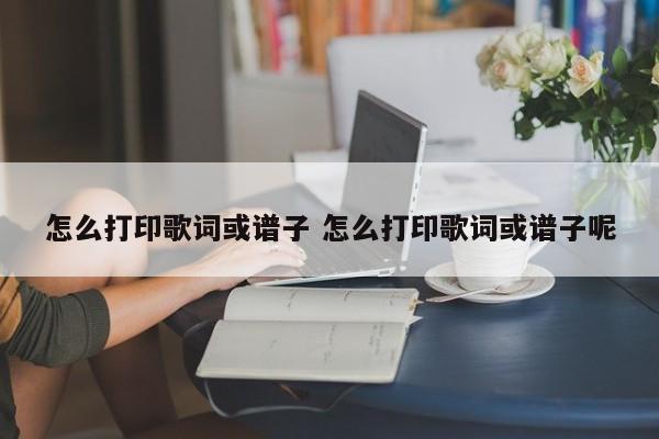 怎么打印歌词或谱子 怎么打印歌词或谱子呢
