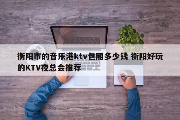 衡阳市的音乐港ktv包厢多少钱 衡阳好玩的KTV夜总会推荐