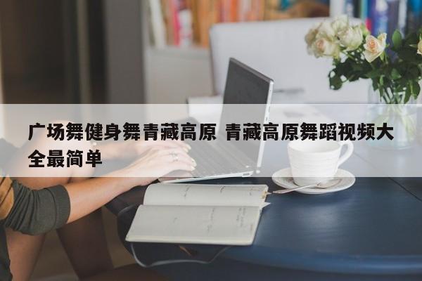 广场舞健身舞青藏高原 青藏高原舞蹈视频大全最简单