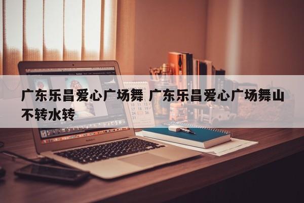 广东乐昌爱心广场舞 广东乐昌爱心广场舞山不转水转