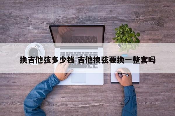 换吉他弦多少钱 吉他换弦要换一整套吗