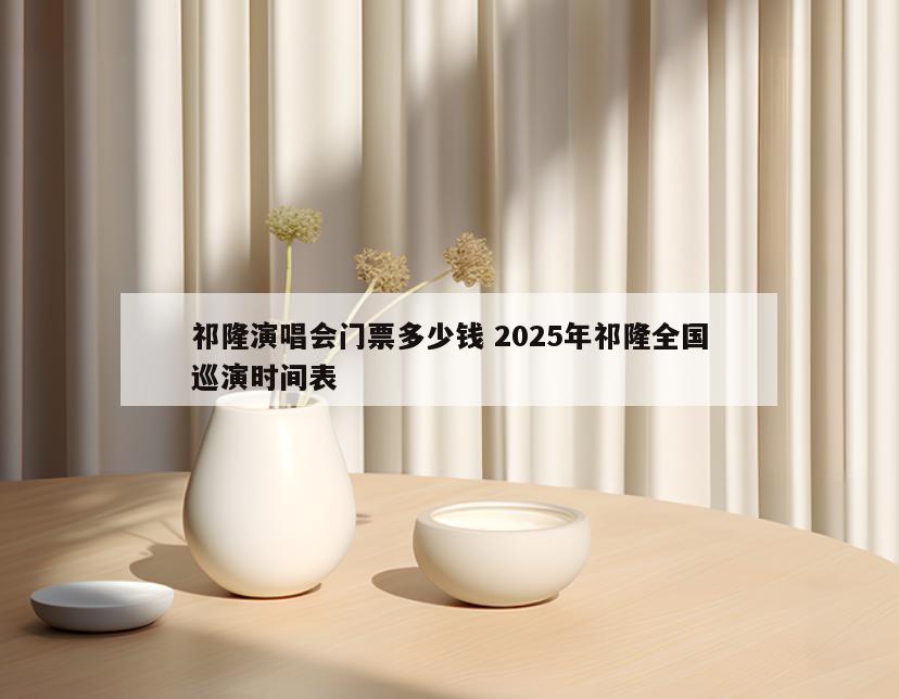 祁隆演唱会门票多少钱 2025年祁隆全国巡演时间表