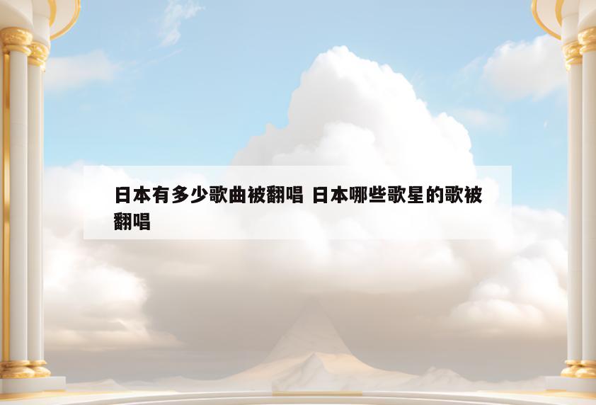 日本有多少歌曲被翻唱 日本哪些歌星的歌被翻唱